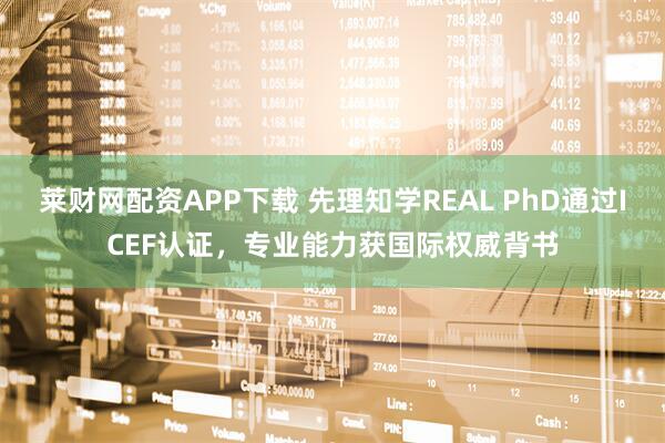 莱财网配资APP下载 先理知学REAL PhD通过ICEF认证，专业能力获国际权威背书