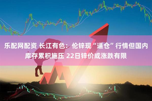 乐配网配资 长江有色：伦锌现“逼仓”行情但国内库存累积施压 22日锌价或涨跌有限