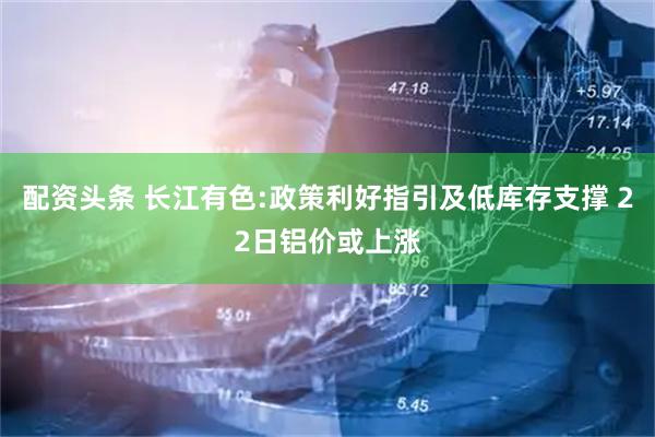 配资头条 长江有色:政策利好指引及低库存支撑 22日铝价或上涨