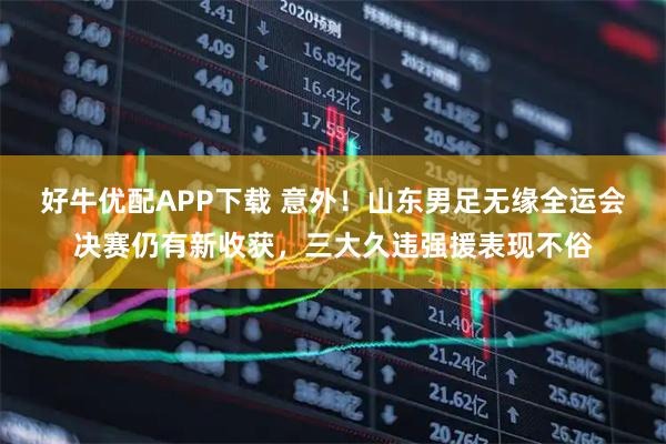 好牛优配APP下载 意外！山东男足无缘全运会决赛仍有新收获，三大久违强援表现不俗
