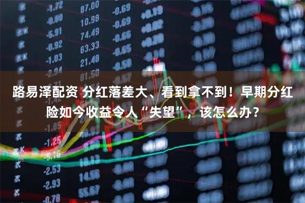 路易泽配资 分红落差大、看到拿不到！早期分红险如今收益令人“失望”，该怎么办？