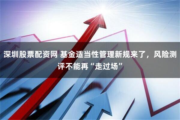 深圳股票配资网 基金适当性管理新规来了，风险测评不能再“走过场”