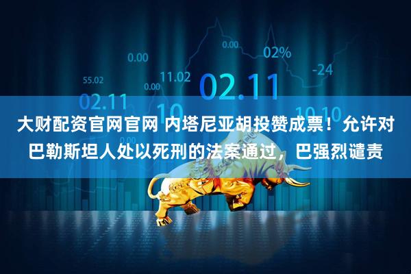 大财配资官网官网 内塔尼亚胡投赞成票！允许对巴勒斯坦人处以死刑的法案通过，巴强烈谴责