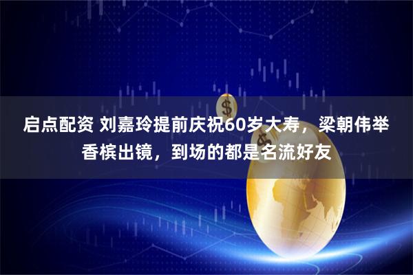 启点配资 刘嘉玲提前庆祝60岁大寿，梁朝伟举香槟出镜，到场的都是名流好友