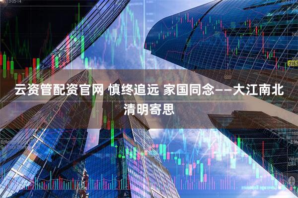 云资管配资官网 慎终追远 家国同念——大江南北清明寄思
