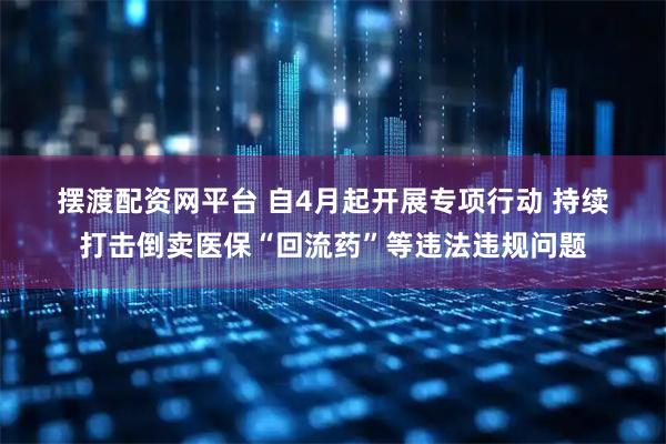 摆渡配资网平台 自4月起开展专项行动 持续打击倒卖医保“回流药”等违法违规问题