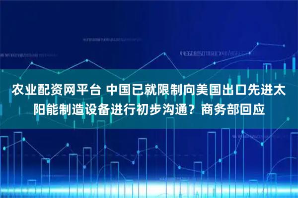 农业配资网平台 中国已就限制向美国出口先进太阳能制造设备进行初步沟通？商务部回应