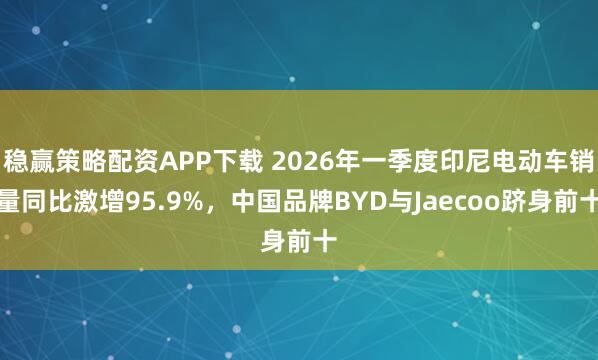 稳赢策略配资APP下载 2026年一季度印尼电动车销量同比激增95.9%，中国品牌BYD与Jaecoo跻身前十
