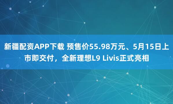 新疆配资APP下载 预售价55.98万元、5月15日上市即交付，全新理想L9 Livis正式亮相