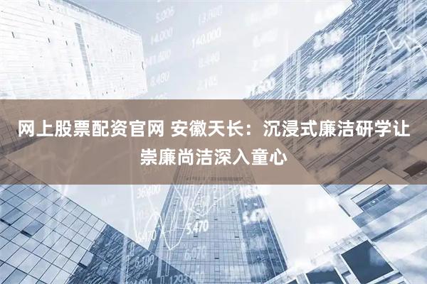 网上股票配资官网 安徽天长：沉浸式廉洁研学让崇廉尚洁深入童心