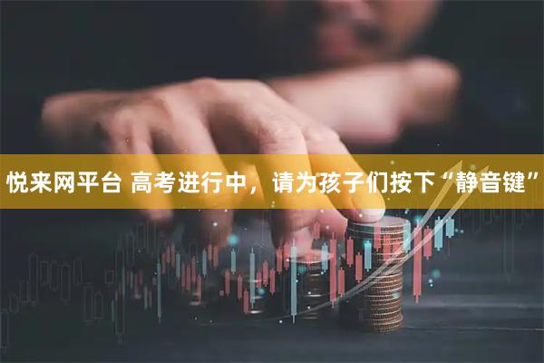 悦来网平台 高考进行中，请为孩子们按下“静音键”