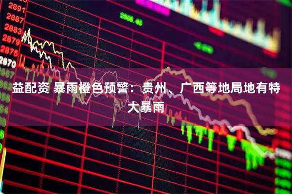 益配资 暴雨橙色预警：贵州、广西等地局地有特大暴雨