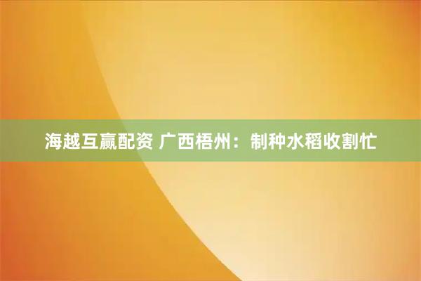 海越互赢配资 广西梧州：制种水稻收割忙