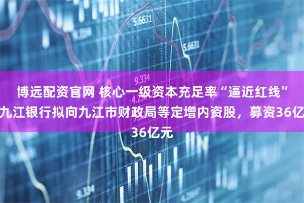 博远配资官网 核心一级资本充足率“逼近红线”，九江银行拟向九江市财政局等定增内资股，募资36亿元