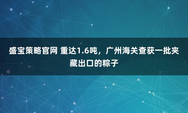 盛宝策略官网 重达1.6吨，广州海关查获一批夹藏出口的粽子